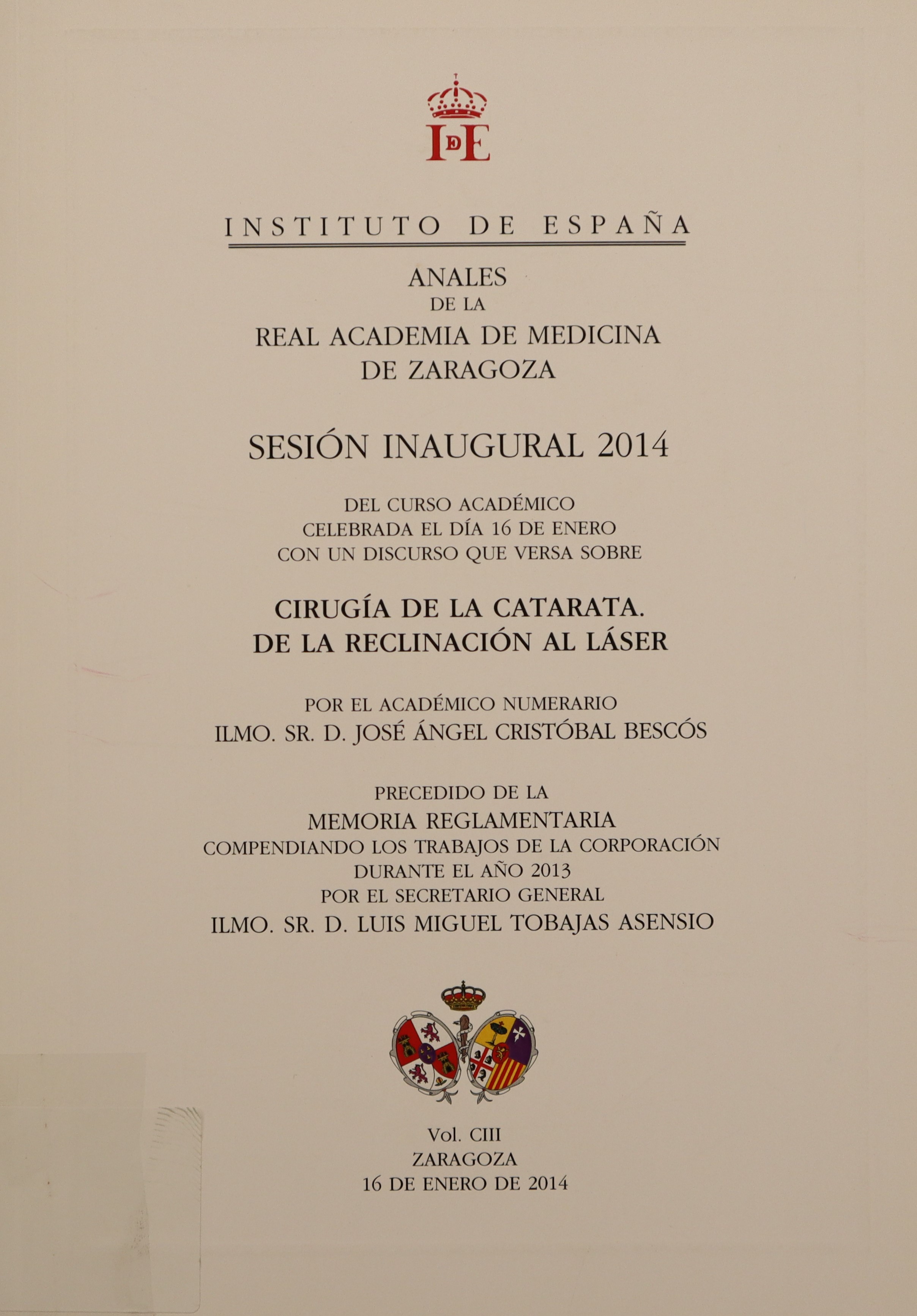 ANALES DE LA REAL ACADEMIA DE MEDICINA DE ZARAGOZA. SESIÓN INAUGURAL 2014 DEL CURSO ACADÉMICO CELEBRADA EL DÍA 16 DE ENERO CON UN DISCURSO QUE VERSA SOBRE CIRUGÍA DE LA CATARATA. DE LA RECLINACIÓN AL LÁSER. VOL. CIII.